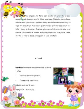 45
Desarrollo: Para empezar, las fichas son puestas en una bolsa o saco
pequeño, cada jugador saca 14 fichas para jugar. Si alguien tiene alguna
ficha repetida (mismo valor y mismo color), esta se devuelve a la bolsa y se
coge otra en su lugar. Para decidir quién empieza primero, todos sacan una
ficha y luego la devuelven. Empieza quien sacó el número más alto, en el
caso de un comodín se pueden aplicar reglas propias, o según las reglas
oficiales su valor es de 30, otra opción es sacar otra ficha.
9. TABÚ
Objetivos: Promover el vocabulario de los niños
y niñas.
- Definir e identificar palabras.
- Conocer más vocabulario.
Edad: A partir de 12 años.
Tiempo: 30 – 45 minutos
 
