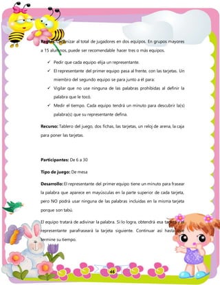 46
Reglas: Organizar al total de jugadores en dos equipos. En grupos mayores
a 15 alumnos, puede ser recomendable hacer tres o más equipos.
 Pedir que cada equipo elija un representante.
 El representante del primer equipo pasa al frente, con las tarjetas. Un
miembro del segundo equipo se para junto a él para:
 Vigilar que no use ninguna de las palabras prohibidas al definir la
palabra que le tocó.
 Medir el tiempo. Cada equipo tendrá un minuto para descubrir la(s)
palabra(s) que su representante defina.
Recurso: Tablero del juego, dos fichas, las tarjetas, un reloj de arena, la caja
para poner las tarjetas.
Participantes: De 6 a 30
Tipo de juego: De mesa
Desarrollo: El representante del primer equipo tiene un minuto para frasear
la palabra que aparece en mayúsculas en la parte superior de cada tarjeta,
pero NO podrá usar ninguna de las palabras incluidas en la misma tarjeta
porque son tabú.
El equipo tratará de adivinar la palabra. Si lo logra, obtendrá esa tarjeta y el
representante parafraseará la tarjeta siguiente. Continuar así hasta que
termine su tiempo.
 