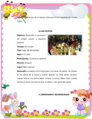 47
Al terminar el tiempo de un equipo continuará el otro siguiendo las mismas
reglas.
10.LOS PATITOS
Objetivo: Desarrollar la conciencia
del propio cuerpo y esquema
corporal.
Tiempo: 20 minutos.
Tipo: Juego de Aprendizaje
Edad: 4 a 5 años
Participantes: 10 chicos en adelante
Recurso: Ninguno
Lugar: Patio o parque
Desarrollo: La maestra es la mamá pata y los nenes los patitos. Se colocan
en fila detrás de la misma y cuando aplaude los niños deben sentarse,
cuando levanta una pierna deben imitarla, lo mismo deben hacer cuando
levanta un brazo o se toca la nariz, la cabeza u otra parte del cuerpo.
11.ORDENANDO Y RECONOCIENDO
 