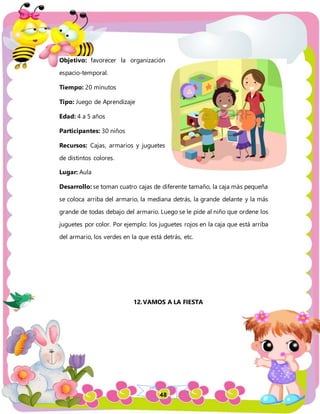 48
Objetivo: favorecer la organización
espacio-temporal.
Tiempo: 20 minutos
Tipo: Juego de Aprendizaje
Edad: 4 a 5 años
Participantes: 30 niños
Recursos: Cajas, armarios y juguetes
de distintos colores.
Lugar: Aula
Desarrollo: se toman cuatro cajas de diferente tamaño, la caja más pequeña
se coloca arriba del armario, la mediana detrás, la grande delante y la más
grande de todas debajo del armario. Luego se le pide al niño que ordene los
juguetes por color. Por ejemplo: los juguetes rojos en la caja que está arriba
del armario, los verdes en la que está detrás, etc.
12.VAMOS A LA FIESTA
 