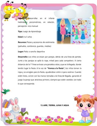 49
Objetivo: desarrollar en el infante
habilidades psicomotrices, en relación,
percepción viso manual.
Tipo: Juego de Aprendizaje
Edad: 4 a 5 años
Recursos: Piezas y accesorios de vestimenta
(pañuelos, sombreros, guantes, medias)
Lugar: Patio o cancha deportiva
Desarrollo: Los niños se sitúan por parejas, detrás de una línea de partida.
Junto a las parejas se apila la ropa, mitad para cada compañero. A cierta
distancia de la 1° línea se traza una paralela a ésta y que es la llegada, donde
tendrá lugar la fiesta. A la voz de “Vamos a la fiesta”, los niños toman la
ropa y se arreglan para la fiesta, ayudándose entre sí para vestirse. Cuando
estén listos, corren con las manos tomadas a la línea de llegada, ganando el
juego la pareja que atraviesa primero, siempre que estén vestidos con todo
lo que corresponda.
13.AIRE, TIERRA, LUNA Y AGUA
 