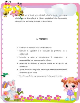 5
Cabe anotar que el juego una actividad natural y como herramienta
principal para el desarrollo de la vida en sociedad del niño, formándolos
como personas autónomas, creativas y comunicativos.
2. PROPOSITO
 Contribuir al desarrollo físico y motriz del niño.
 Estimular la capacidad a la resolución de problemas en la
cotidianidad.
 Fomentar la salud, el compañerismo, la cooperación, la
responsabilidad y el respeto entre los infantes.
 Desarrollar la habilidad y destreza mental en el proceso de
aprendizaje.
 Ayudar al niño a la integración personal y el desenvolvimiento dentro
del entorno que lo rodea.
 Permitir que el niño exprese sus pensamientos y sentimientos.
 
