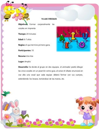 51
14.LAS VOCALES
Objetivos: Formar corporalmente las
vocales en imprenta
Tiempo: 20 minutos
Edad: 6-7 años
Reglas: el que termine primero gana.
Participantes: 10
Recurso Una tiza
Lugar: Amplio
Desarrollo: Se divide al grupo en dos equipos, el animador podrá dibujar
las cinco vocales en un pizarrón como guía, al sonar el silbato enunciará en
voz alta una vocal que cada equipo deberá formar con sus cuerpos,
extendiendo los brazos, tomándose de las manos, etc.
 