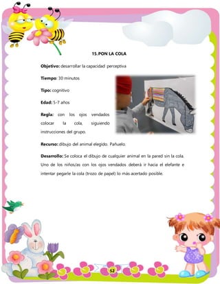 52
15.PON LA COLA
Objetivo: desarrollar la capacidad perceptiva
Tiempo: 30 minutos
Tipo: cognitivo
Edad: 5-7 años
Regla: con los ojos vendados
colocar la cola, siguiendo
instrucciones del grupo.
Recurso: dibujo del animal elegido. Pañuelo.
Desarrollo: Se coloca el dibujo de cualquier animal en la pared sin la cola.
Uno de los niños/as con los ojos vendados deberá ir hacia el elefante e
intentar pegarle la cola (trozo de papel) lo más acertado posible.
 