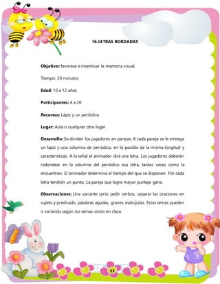 53
16.LETRAS BORDADAS
Objetivo: favorece e incentivar la memoria visual.
Tiempo: 20 minutos
Edad: 10 a 12 años
Participantes: 4 a 20
Recursos: Lápiz y un periódico
Lugar: Aula o cualquier otro lugar
Desarrollo: Se dividen los jugadores en parejas. A cada pareja se le entrega
un lápiz y una columna de periódico, en lo posible de la misma longitud y
características. A la señal el animador dirá una letra. Los jugadores deberán
redondear en la columna del periódico esa letra, tantas veces como la
encuentren. El animador determina el tiempo del que se disponen. Por cada
letra tendrán un punto. La pareja que logre mayor puntaje gana.
Observaciones: Una variante sería: pedir verbos, separar las oraciones en
sujeto y predicado, palabras agudas, graves, esdrújulas. Estos temas pueden
ir variando según los temas vistos en clase.
 