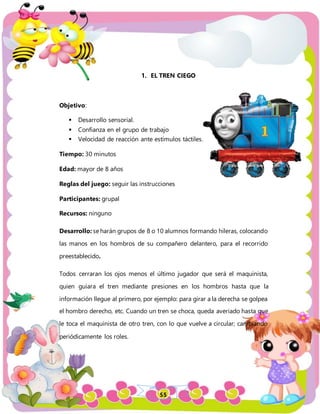 55
1. EL TREN CIEGO
Objetivo:
 Desarrollo sensorial.
 Confianza en el grupo de trabajo
 Velocidad de reacción ante estímulos táctiles.
Tiempo: 30 minutos
Edad: mayor de 8 años
Reglas del juego: seguir las instrucciones
Participantes: grupal
Recursos: ninguno
Desarrollo: se harán grupos de 8 o 10 alumnos formando hileras, colocando
las manos en los hombros de su compañero delantero, para el recorrido
preestablecido.
Todos cerraran los ojos menos el último jugador que será el maquinista,
quien guiara el tren mediante presiones en los hombros hasta que la
información llegue al primero, por ejemplo: para girar a la derecha se golpea
el hombro derecho, etc. Cuando un tren se choca, queda averiado hasta que
le toca el maquinista de otro tren, con lo que vuelve a circular; cambiando
periódicamente los roles.
 