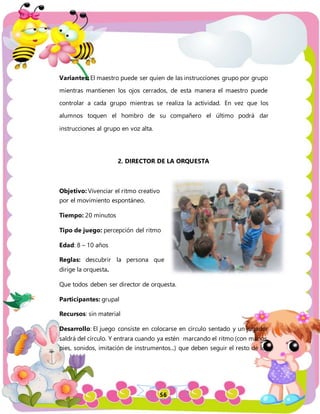 56
Variantes: El maestro puede ser quien de las instrucciones grupo por grupo
mientras mantienen los ojos cerrados, de esta manera el maestro puede
controlar a cada grupo mientras se realiza la actividad. En vez que los
alumnos toquen el hombro de su compañero el último podrá dar
instrucciones al grupo en voz alta.
2. DIRECTOR DE LA ORQUESTA
Objetivo: Vivenciar el ritmo creativo
por el movimiento espontáneo.
Tiempo: 20 minutos
Tipo de juego: percepción del ritmo
Edad: 8 – 10 años
Reglas: descubrir la persona que
dirige la orquesta.
Que todos deben ser director de orquesta.
Participantes: grupal
Recursos: sin material
Desarrollo: El juego consiste en colocarse en círculo sentado y un jugador
saldrá del círculo. Y entrara cuando ya estén marcando el ritmo (con manos,
pies, sonidos, imitación de instrumentos...) que deben seguir el resto de los
 
