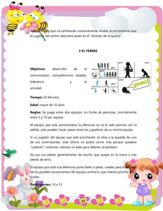 57
compañeros y que irá cambiando sucesivamente. Acaba, en el momento que
el jugador del centro descubre quien es el "director de orquesta".
3 EL YERMIS
Objetivos: desarrollo de la
comunicación, compañerismo, respeto,
tolerancia y la
amistad.
Tiempo: 20 Minutos
Edad: mayor de 10 años
Reglas: Se juega entre dos equipos sin límite de personas, normalmente
entre 5 y 10 por equipo
Al equipo que este ponchando(a la ofensiva) no se le vale caminar con la
pelota, solo pueden hacer pases entre los jugadores de su mismo equipo
Si un jugador del equipo que está ponchando se sitúa a la espalda de uno
de sus contrincantes, este último no podrá correr más porque quedará
"cubierto"; entonces utilizará un bate para detener el pelotazo.
Se usa una pelota generalmente de caucho que quepa en la mano o una
pelota de tenis.
El equipo que está a la defensiva porta bates o palos, usados para el despeje
de los posibles lanzamientos del equipo contrario, que intenta ponchar a sus
rivales.
Participantes: 10 a 12
 