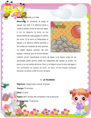 58
Recurso: una bola y un bate
Desarrollo: Al comenzar el juego el
equipo que está a la ofensiva lanza o
rueda la pelota contra la torre de tapas,
si no se desarma la torre en los
lanzamientos de cada jugador se cambia
de turno. Si la torre es desarmada el
equipo a la ofensiva intenta ponchar a
los rivales con la pelota de tenis quienes
no deben dejarse ponchar del otro
equipo, mientras que al mismo tiempo
intentan armar nuevamente la torre de tapas, si lo logran antes de ser
ponchados gritan yermis, todos los integrantes del equipo se anotan un
punto y no se cambia de turno. Pero si no logran armar la torre de tapas y
son ponchados se cambia de turno, es decir, el otro equipo comienza
lanzando la pelota contra la torre de tapas.
1. LA TELARANA
Objetivos: integrar para conocer el grupo.
Tiempo: 15 minutos
Edad: 12 años
Reglas: decir la frese del compañero más la personal.
Participantes: 15 personas
 