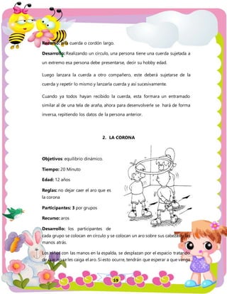 59
Recurso: una cuerda o cordón largo.
Desarrollo: Realizando un circulo, una persona tiene una cuerda sujetada a
un extremo esa persona debe presentarse, decir su hobby edad.
Luego lanzara la cuerda a otro compañero, este deberá sujetarse de la
cuerda y repetir lo mismo y lanzarla cuerda y así sucesivamente.
Cuando ya todos hayan recibido la cuerda, esta formara un entramado
similar al de una tela de araña, ahora para desenvolverle se hará de forma
inversa, repitiendo los datos de la persona anterior.
2. LA CORONA
Objetivos: equilibrio dinámico.
Tiempo: 20 Minuto
Edad: 12 años
Reglas: no dejar caer el aro que es
la corona
Participantes: 3 por grupos
Recurso: aros
Desarrollo: los participantes de
cada grupo se colocan en círculo y se colocan un aro sobre sus cabezas y las
manos atrás.
Los niños con las manos en la espalda, se desplazan por el espacio tratando
de que no se les caiga el aro. Si esto ocurre, tendrán que esperar a que venga
 