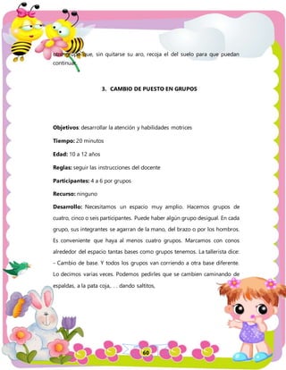 60
otro grupo que, sin quitarse su aro, recoja el del suelo para que puedan
continuar.
3. CAMBIO DE PUESTO EN GRUPOS
Objetivos: desarrollar la atención y habilidades motrices
Tiempo: 20 minutos
Edad: 10 a 12 años
Reglas: seguir las instrucciones del docente
Participantes: 4 a 6 por grupos
Recurso: ninguno
Desarrollo: Necesitamos un espacio muy amplio. Hacemos grupos de
cuatro, cinco o seis participantes. Puede haber algún grupo desigual. En cada
grupo, sus integrantes se agarran de la mano, del brazo o por los hombros.
Es conveniente que haya al menos cuatro grupos. Marcamos con conos
alrededor del espacio tantas bases como grupos tenemos. La tallerista dice:
- Cambio de base. Y todos los grupos van corriendo a otra base diferente.
Lo decimos varias veces. Podemos pedirles que se cambien caminando de
espaldas, a la pata coja,. . . dando saltitos,
 