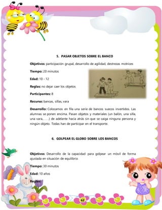 62
5. PASAR OBJETOS SOBRE EL BANCO
Objetivos: participación grupal, desarrollo de agilidad, destrezas motrices
Tiempo: 20 minutos
Edad: 10 - 12
Reglas: no dejar caer los objetos
Participantes: 8
Recurso: bancas, sillas, vara
Desarrollo: Colocamos en fila una serie de bancos suecos invertidos. Las
alumnas se ponen encima. Pasan objetos y materiales (un balón, una silla,
una vara,. . . .) de adelante hacia atrás sin que se caiga ninguna persona y
ningún objeto. Todas han de participar en el transporte.
6. GOLPEAR EL GLOBO SOBRE LOS BANCOS
Objetivos: Desarrollo de la capacidad para golpear un móvil de forma
ajustada en situación de equilibrio
Tiempo: 30 minutos
Edad: 10 años
Reglas:
 
