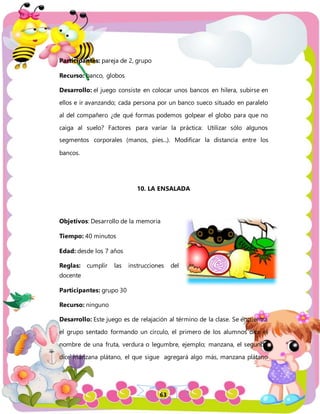 63
Participantes: pareja de 2, grupo
Recurso: banco, globos
Desarrollo: el juego consiste en colocar unos bancos en hilera, subirse en
ellos e ir avanzando; cada persona por un banco sueco situado en paralelo
al del compañero ¿de qué formas podemos golpear el globo para que no
caiga al suelo? Factores para variar la práctica: Utilizar sólo algunos
segmentos corporales (manos, pies...). Modificar la distancia entre los
bancos.
10. LA ENSALADA
Objetivos: Desarrollo de la memoria
Tiempo: 40 minutos
Edad: desde los 7 años
Reglas: cumplir las instrucciones del
docente
Participantes: grupo 30
Recurso: ninguno
Desarrollo: Este juego es de relajación al término de la clase. Se encuentra
el grupo sentado formando un círculo, el primero de los alumnos dice el
nombre de una fruta, verdura o legumbre, ejemplo; manzana, el segundo
dice manzana plátano, el que sigue agregará algo más, manzana plátano
 