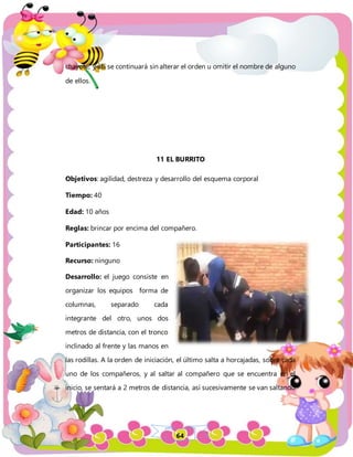 64
chayote, y así se continuará sin alterar el orden u omitir el nombre de alguno
de ellos.
11 EL BURRITO
Objetivos: agilidad, destreza y desarrollo del esquema corporal
Tiempo: 40
Edad: 10 años
Reglas: brincar por encima del compañero.
Participantes: 16
Recurso: ninguno
Desarrollo: el juego consiste en
organizar los equipos forma de
columnas, separado cada
integrante del otro, unos dos
metros de distancia, con el tronco
inclinado al frente y las manos en
las rodillas. A la orden de iniciación, el último salta a horcajadas, sobre cada
uno de los compañeros, y al saltar al compañero que se encuentra en el
inicio, se sentará a 2 metros de distancia, así sucesivamente se van saltando
 