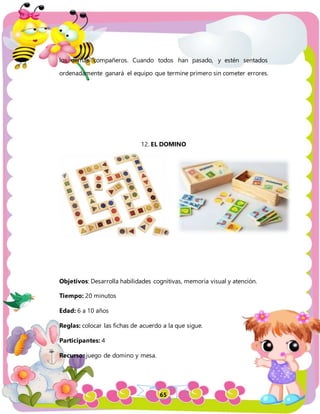 65
los demás compañeros. Cuando todos han pasado, y estén sentados
ordenadamente ganará el equipo que termine primero sin cometer errores.
12. EL DOMINO
Objetivos: Desarrolla habilidades cognitivas, memoria visual y atención.
Tiempo: 20 minutos
Edad: 6 a 10 años
Reglas: colocar las fichas de acuerdo a la que sigue.
Participantes: 4
Recurso: juego de domino y mesa.
 