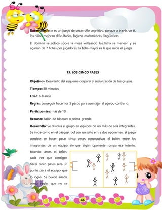 66
Desarrollo: este es un juego de desarrollo cognitivo, porque a través de él,
los niños mejoran dificultades, lógicos matemáticas, lingüísticas.
El domino se coloca sobre la mesa volteando las ficha se menean y se
agarran de 7 fichas por jugadores, la ficha mayor es la que inicia el juego.
13. LOS CINCO PASES
Objetivos: Desarrollo del esquema corporal y socialización de los grupos.
Tiempo: 30 minutos
Edad: 6 8 años
Reglas: conseguir hacer los 5 pasos para aventajar al equipo contrario.
Participantes: más de 10
Recurso: balón de básquet o pelota grande.
Desarrollo: Se dividirá el grupo en equipos de no más de seis integrantes.
Se inicia como en el básquet bol con un salto entre dos oponentes, el juego
consiste en hacer pasar cinco veces consecutivas el balón entre los
integrantes de un equipo sin que algún oponente rompa ese intento,
tocando antes el balón,
cada vez que consigan
hacer cinco pases será un
punto para el equipo que
lo logró. Se puede añadir
como reglas que no se
 