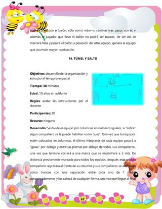 67
podrá correr con el balón, sólo como máximo caminar tres pasos con él, y
además el jugador que lleve el balón no podrá ser tocado, de ser así, se
marcará falta y pasará el balón a posesión del otro equipo, ganará el equipo
que acumule mayor puntuación.
14. TÚNEL Y SALTO
Objetivos: desarrollo de la organización y
estructural temporo-espacial.
Tiempo: 30 minutos
Edad: 10 años en adelante
Reglas: acatar las instrucciones por el
docente
Participantes: 30
Recurso: ninguno
Desarrollo: Se divide el equipo por columnas en números iguales, si “sobra”
algún compañero se le puede habilitar como “juez”. Una vez que los equipos
estén colocados en columnas, el último integrante de cada equipo pasará a
“gatas” por debajo y entre las piernas por debajo de todos sus compañeros,
una vez que termine correrá a una marca que se encontrará a 3 mts. De
distancia previamente marcada para todos los equipos, después este mismo
compañero regresará al frente de su columna y sus compañeros se acostaran
como troncos con una separación entre cada uno de 1 metro
aproximadamente y los saltará de cualquier forma, una vez que llegue al final
 