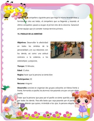 68
este tocará al compañero siguiente para que haga lo mismo levantándose y
formándose otra vez todos, el compañero que va llegando y tocando al
último compañero pasará a ocupar el primer sitio de la columna. Ganará el
primer equipo que sin cometer trampa termine primero.
15. PASILLO DE LA AMISTAD
Objetivos: Desarrollar la afectividad
en todos los ámbitos de la
personalidad y en sus relaciones con
los demás, así como una actitud
contraria a la violencia, a los
estereotipos y prejuicios.
Tiempo: 15 Minutos
Edad: 12 años
Reglas: hacer que la persona se sienta bien
Participantes: 30
Recurso: ninguno
Desarrollo: consiste en organizar dos grupos colocarlos en hileras frente a
frente, formando un pasillo; los alumnos irán pasando uno por uno por dicho
pasillo.
Tratar que la persona que pasa por el pasillo se sienta querida y aceptado
por todos los demás. Para ello basta que vaya pasando por el pasillo y se
detenga delante que quiera, mirándole a los ojos, la persona elegida debe
 
