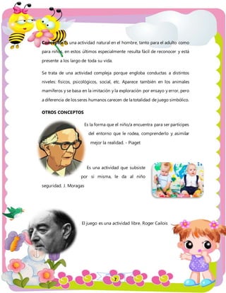 7
Concepto: Es una actividad natural en el hombre, tanto para el adulto como
para niños, en estos últimos especialmente resulta fácil de reconocer y está
presente a los largo de toda su vida.
Se trata de una actividad compleja porque engloba conductas a distintos
niveles: físicos, psicológicos, social, etc. Aparece también en los animales
mamíferos y se basa en la imitación y la exploración por ensayo y error, pero
a diferencia de los seres humanos carecen de la totalidad de juego simbólico.
OTROS CONCEPTOS
Es la forma que el niño/a encuentra para ser partícipes
del entorno que le rodea, comprenderlo y asimilar
mejor la realidad. - Piaget
Es una actividad que subsiste
por si misma, le da al niño
seguridad. J. Moragas
El juego es una actividad libre. Roger Cailois
 