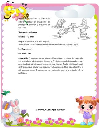 71
Objetivo: Desarrollar la estructura
exterior espacial en situaciones de
percepción, decisión y ejecución de
variables.
Tiempo: 20 minutos
Edad: 9 – 12 años
Reglas: Intentar ocupar una esquina,
antes de que la persona que se encuentra en el centro, ocupe tu lugar.
Participantes: 9
Recursos: aros
Desarrollo: El juego comienza con un niño o niña en el centro del cuadrado
y el resto dentro de sus respectivos aros. Continúa, cuando los jugadores van
cambiando de esquina en el momento que desean. Acaba, si el jugador del
centro consigue ocupar una esquina, y el que queda libre pasa al centro. Y
así, sucesivamente. El cambio se va realizando bajo la orientación de la
profesora.
2. CORRE, CORRE QUE TE PILLO!
 