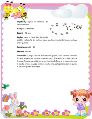 72
Objetivos: Mejorar la velocidad de
desplazamiento.
Tiempo: 15 minutos
Edad: 8 – 10 años
Reglas: pasar el balón lo más rápido
posible, y a la señal del profesor pasar la pelota, intentando llegar a su lugar
antes que ella.
Participantes: 20 - 30
Recurso: balones
Desarrollo: El juego consiste en hacer dos grupos, cada uno con su balón.
El balón empezará a pasar de mano en mano. A la señal del profesor el que
lo tenga, lo pasara y saldrá corriendo, intentando llegar a su lugar antes que
la pelota. Si llega el juego continuo igual y si no, se le penaliza con un punto.
A los cinco puntos eliminado
 