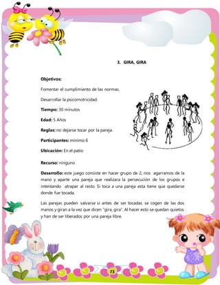 73
3. GIRA, GIRA
Objetivos:
Fomentar el cumplimiento de las normas.
Desarrollar la psicomotricidad.
Tiempo: 30 minutos
Edad: 5 Años
Reglas: no dejarse tocar por la pareja.
Participantes: mínimo 6
Ubicación: En el patio
Recurso: ninguno
Desarrollo: este juego consiste en hacer grupo de 2, nos agarramos de la
mano y aparte una pareja que realizara la persecución de los grupos e
intentando atrapar al resto. Si toca a una pareja esta tiene que quedarse
donde fue tocada.
Las parejas pueden salvarse si antes de ser tocadas se cogen de las dos
manos y giran a la vez que dicen “gira, gira”. Al hacer esto se quedan quietos
y han de ser liberados por una pareja libre.
 