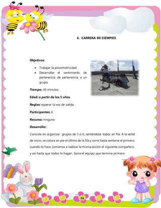 74
4. CARRERA DE CIEMPIES
Objetivos:
 Trabajar la psicomotricidad
 Desarrollar el sentimiento de
pertenencia de pertenencia a un
grupo.
Tiempo: 30 minutos
Edad: a partir de los 5 años
Reglas: esperar la voz de salida.
Participantes: 6
Recurso: ninguno
Desarrollo:
Consiste en organizar grupos de 5 ó 6, sentándose todos en fila. A la señal
de inicio, se coloca en pie el último de la fila y corre hasta sentarse el primero;
cuando lo hace comienza a realizar la misma acción el siguiente compañero,
y así hasta que todos lo hagan. Gana el equipo que termina primero.
 