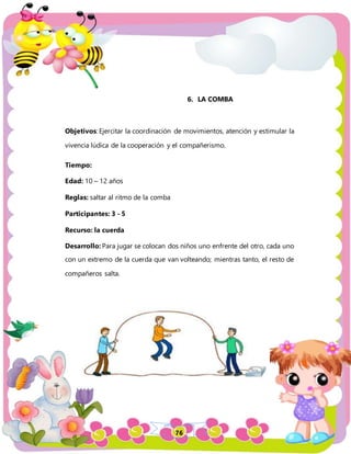 76
6. LA COMBA
Objetivos: Ejercitar la coordinación de movimientos, atención y estimular la
vivencia lúdica de la cooperación y el compañerismo.
Tiempo:
Edad: 10 – 12 años
Reglas: saltar al ritmo de la comba
Participantes: 3 - 5
Recurso: la cuerda
Desarrollo: Para jugar se colocan dos niños uno enfrente del otro, cada uno
con un extremo de la cuerda que van volteando; mientras tanto, el resto de
compañeros salta.
 