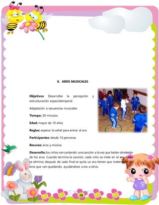78
8. AROS MUSICALES
Objetivos: Desarrollar la percepción y
estructuración espaciotemporal.
Adaptación a secuencias musicales
Tiempo: 30 minutos
Edad: mayor de 10 años
Reglas: esperar la señal para entrar al aro.
Participantes: desde 10 personas
Recurso: aros y música.
Desarrollo:los niños van cantando una canción a la vez que bailan alrededor
de los aros. Cuando termina la canción, cada niño se mete en el aro, nadie
se elimina; después de cada final se quita un aro tienen que meterse en los
aros que van quedando, ayudándose unos a otros.
 