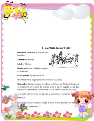 79
9. MANTENGA EL CAMPO LIBRE
Objetivos: velocidad y reacción de
los niños
Tiempo: 15 minutos
Edad: 6- 12 años
Reglas: evitar que los balones estén
en tu campo.
Participantes: Equipo de 6 a 20
Recurso: balones dependerá del número de jugadores
Desarrollo: el juego consiste en colocar en la línea del fondo de la cancha
de baloncesto el número de balones igual al de los jugadores, los dos
equipos en cada lado de su campo en la línea central. Mirando a su lado
A la señal corren hacia las pelotas y comienzan a lanzarlas al campo
contrario.
Gana el equipo que limpia su campo o el que menos pelotas tiene después
de un tiempo determinado
 