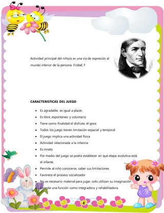 8
Actividad principal del niño/a es una vía de expresión al
mundo interior de la persona. Frobel, F
CARACTERISTICAS DEL JUEGO
 Es agradable, es igual a placer.
 Es libre, espontaneo y voluntario
 Tiene como finalidad el disfrute, el goce
 Todos los juego tienen limitación espacial y temporal
 El juego implica una actividad física
 Actividad relacionada a la infancia
 Es innato
 Por medio del juego se podrá establecer en qué etapa evolutiva está
el infante.
 Permite al niño conocerse, saber sus limitaciones
 Favorece el proceso socializador
 No es necesario material para jugar, solo utilizan su imaginación.
 Cumple una función como integradora y rehabilitadora.
 