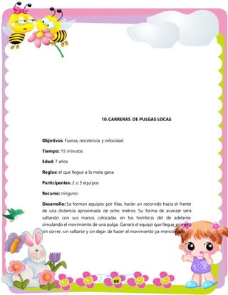 80
10.CARRERAS DE PULGAS LOCAS
Objetivos: Fuerza, resistencia y velocidad
Tiempo: 15 minutos
Edad: 7 años
Reglas: el que llegue a la meta gana
Participantes: 2 o 3 equipos
Recurso: ninguno
Desarrollo: Se forman equipos por filas, harán un recorrido hacia el frente
de una distancia aproximada de ocho metros. Su forma de avanzar será
saltando con sus manos colocadas en los hombros del de adelante
simulando el movimiento de una pulga. Ganará el equipo que llegue primero
sin correr, sin soltarse y sin dejar de hacer el movimiento ya mencionado.
 