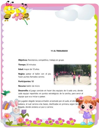 81
11.EL TRIOLOGICO
Objetivos: Resistencia, competitivo, trabajo en grupo
Tiempo: 30 minutos
Edad: mayor de 10 años
Reglas: patear el balón con el pie,
hacer puntos llamados carrera.
Participantes: 12
Recurso: balón de micro
Desarrollo: el juego consiste en hacer dos equipos de 6 cada uno, donde
cada equipo repartidos en puntos estratégicos de la cancha, para servir al
equipo que va a iniciar a patear.
Un jugador elegido lanzara el balón arrastrado por el suelo, el otro jugador
pateara, el cual carrera a las bases, clasificadas en primera, según tercera y
llegada, donde anotara un pun o carrera.
 