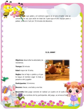 82
Si un jugador que patee y el contrario agarre en el aire el balón este se
convertirá en aut, que serán en total de 3 para que el otro equipo pase a
patear, se da en 2 set con 10 minutos de descanso.
12.EL JIMMY
Objetivos: desarrollar la velocidad y la
resistencia.
Tiempo: 30 minuto
Edad: mayor de 10 años
Reglas: tirar el tejo o piedra y al que
le toque el nombre coger lo bola y
pasarle a otro jugador
Participantes: 10 mínimo
Recurso: checas, una bola y una tiza.
Desarrollo: Este juego consiste en realizar un cuadro en el suelo o piso,
colocando los nombres de los participantes del juego, se armara al lado 15
 