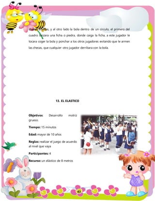 83
checas en filas, y al otro lado la bola dentro de un circulo, el primero del
cuadro lanzara una ficha o piedra, donde caiga la ficha, a este jugador le
tocara coger la bola y ponchar a los otros jugadores evitando que le armen
las checas, que cualquier otro jugador derribara con la bola.
13. EL ELASTICO
Objetivos: Desarrollo motriz
grueso.
Tiempo: 15 minutos
Edad: mayor de 10 años
Reglas: realizar el juego de acuerdo
al nivel que vaya
Participantes: 4
Recurso: un elástico de 8 metros
 