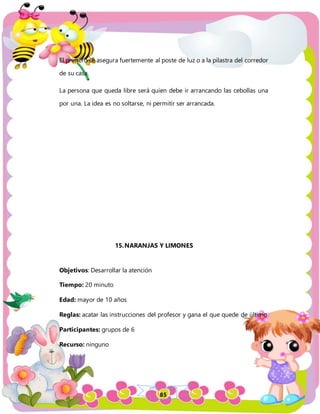 85
El primero se asegura fuertemente al poste de luz o a la pilastra del corredor
de su casa.
La persona que queda libre será quien debe ir arrancando las cebollas una
por una. La idea es no soltarse, ni permitir ser arrancada.
15.NARANJAS Y LIMONES
Objetivos: Desarrollar la atención
Tiempo: 20 minuto
Edad: mayor de 10 años
Reglas: acatar las instrucciones del profesor y gana el que quede de último
Participantes: grupos de 6
Recurso: ninguno
 