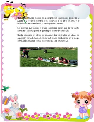 86
Desarrollo: El juego consiste en que el profesor organiza dos grupos de 6
jugadores y le coloca nombre a uno naranja y a los otros limones, y la
dirección de desplazamiento. Ya sea izquierdo o derecho.
Los alumnos que forman el grupo nombrado tienen que dar la vuelta
completa y volver al punto de partida por el exterior del círculo.
Queda eliminado el último en colocarse. Los eliminados se sitúan en
suposición mirando hacia el interior del círculo, colaborando en el juego
como jueces. El juego finaliza cuando queda solo un alumno/a.
 
