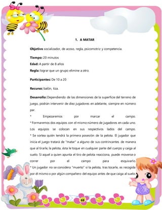 88
1. A MATAR
Objetivo socializador, de acoso, regla, psicomotriz y competencia.
Tiempo: 20 minutos
Edad: A partir de 8 años
Regla: lograr que un grupo elimine a otro.
Participantes: De 10 a 20
Recurso: balón, tiza.
Desarrollo: Dependiendo de las dimensiones de la superficie del terreno de
juego, podrán intervenir de diez jugadores en adelante, siempre en número
par.
* Empezaremos por marcar el campo.
* Formaremos dos equipos con el mismo número de jugadores en cada uno.
Los equipos se colocan en sus respectivos lados del campo.
* Se sortea quién tendrá la primera posesión de la pelota. El jugador que
inicia el juego tratará de "matar" a alguno de sus contrincantes de manera
que al tirarle, la pelota, ésta le toque en cualquier parte del cuerpo y caiga al
suelo. Si aquel a quien apunta el tiro de pelota reacciona, puede moverse o
correr por el campo para esquivarlo.
* Un jugador no se considera "muerto" si la pelota, tras tocarle, es recogida
por él mismo o por algún compañero del equipo antes de que caiga al suelo.
 