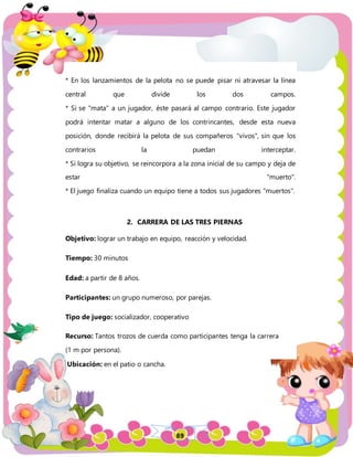 89
* En los lanzamientos de la pelota no se puede pisar ni atravesar la línea
central que divide los dos campos.
* Si se "mata" a un jugador, éste pasará al campo contrario. Este jugador
podrá intentar matar a alguno de los contrincantes, desde esta nueva
posición, donde recibirá la pelota de sus compañeros "vivos", sin que los
contrarios la puedan interceptar.
* Si logra su objetivo, se reincorpora a la zona inicial de su campo y deja de
estar "muerto".
* El juego finaliza cuando un equipo tiene a todos sus jugadores "muertos".
2. CARRERA DE LAS TRES PIERNAS
Objetivo: lograr un trabajo en equipo, reacción y velocidad.
Tiempo: 30 minutos
Edad: a partir de 8 años.
Participantes: un grupo numeroso, por parejas.
Tipo de juego: socializador, cooperativo
Recurso: Tantos trozos de cuerda como participantes tenga la carrera
(1 m por persona).
Ubicación: en el patio o cancha.
 