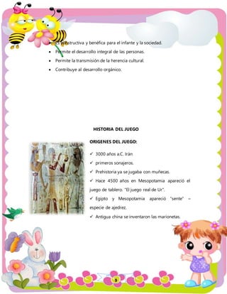 9
 Es constructiva y benéfica para el infante y la sociedad.
 Permite el desarrollo integral de las personas.
 Permite la transmisión de la herencia cultural.
 Contribuye al desarrollo orgánico.
HISTORIA DEL JUEGO
ORIGENES DEL JUEGO:
 3000 años a.C. Irán
 primeros sonajeros.
 Prehistoria ya se jugaba con muñecas.
 Hace 4500 años en Mesopotamia apareció el
juego de tablero. “El juego real de Ur”.
 Egipto y Mesopotamia apareció “sente” –
especie de ajedrez.
 Antigua china se inventaron las marionetas.
 