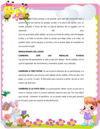 90
Desarrollo: Se hacen parejas; a ser posible, que sean del mismo tamaño y
estatura. Una vez hechas las parejas se atan, a la altura del tobillo, con un
cordel, pañuelo o trozo de tela. La pierna derecha de un jugador con la
izquierda del otro.
Una vez que todos están atados, se traza una línea de salida y otra de llegada
(meta) y se hace la carrera. Gana la pareja que llega antes a la meta. Se
pueden hacer varios equipos y carreras, sino se quiere dejar el resultado en
una carrera simple:
MODALIDADES DEL JUEGO
CARRERAS CON LAS RODILLAS ATADAS
Las piernas del participante se atan juntas por debajo de las rodillas, con lo
cual la capacidad de movimiento y maniobra queda muy reducida.
CARRERAS A TRES PATAS: Se ata la pierna derecha de un participante a la
izquierda del otro, por encima y por debajo de las rodillas. Entre los dos, tres
patas y a correr. Si caen, la dificultad para volverse a poner de pie es otro
motivo de diversión.
CARRERAS A LA PATA COJA: Los participantes deben asirse un pie con la
mano e intentar cubrir la carrera saltando sobre el otro pie. Por más difícil
que resulte mantener el equilibrio, no se puede soltar el pie para ponerlo
en el suelo, pues eso supone la descalificación.
 