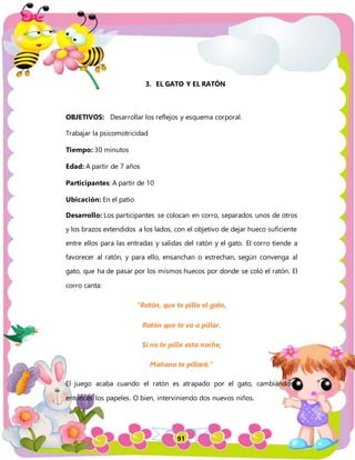 91
3. EL GATO Y EL RATÓN
OBJETIVOS: Desarrollar los reflejos y esquema corporal.
Trabajar la psicomotricidad
Tiempo: 30 minutos
Edad: A partir de 7 años
Participantes: A partir de 10
Ubicación: En el patio
Desarrollo: Los participantes se colocan en corro, separados unos de otros
y los brazos extendidos a los lados, con el objetivo de dejar hueco suficiente
entre ellos para las entradas y salidas del ratón y el gato. El corro tiende a
favorecer al ratón, y para ello, ensanchan o estrechan, según convenga al
gato, que ha de pasar por los mismos huecos por donde se coló el ratón. El
corro canta:
“Ratón, que te pilla el gato,
Ratón que te va a pillar.
Si no te pilla esta noche,
Mañana te pillará.”
El juego acaba cuando el ratón es atrapado por el gato, cambiándose
entonces los papeles. O bien, interviniendo dos nuevos niños.
 