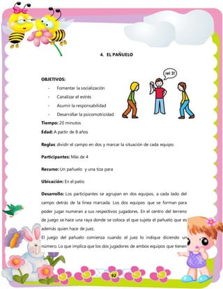 92
4. EL PAÑUELO
OBJETIVOS:
- Fomentar la socialización
- Canalizar el estrés
- Asumir la responsabilidad
- Desarrollar la psicomotricidad
Tiempo: 20 minutos
Edad: A partir de 8 años
Reglas: dividir el campo en dos y marcar la situación de cada equipo.
Participantes: Más de 4
Recurso: Un pañuelo y una tiza para
Ubicación: En el patio
Desarrollo: Los participantes se agrupan en dos equipos, a cada lado del
campo detrás de la línea marcada. Los dos equipos que se forman para
poder jugar numeran a sus respectivos jugadores. En el centro del terreno
de juego se hace una raya donde se coloca el que sujeta el pañuelo que es
además quien hace de juez.
El juego del pañuelo comienza cuando el juez lo indique diciendo un
número. Lo que implica que los dos jugadores de ambos equipos que tienen
 