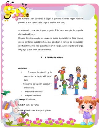 93
ese número salen corriendo a coger el pañuelo. Cuando llegan hasta el
pañuelo el más rápido debe cogerlo y volver a su sitio,
su adversario corre detrás para cogerlo. Si lo hace, este pierde y queda
eliminado del juego.
El juego termina cuando un equipo se queda sin jugadores. Cada equipo
que va perdiendo jugadores tiene que adjudicar el número de ese jugador
que fue eliminado a otro que este aún en el equipo. Así un jugador a lo largo
del juego puede tener varios números.
5. LA GALLINITA CIEGA
Objetivos:
- Promover la cohesión y la
percepción a través del canal
táctil
- Trabajar la percepción espacial y
el equilibrio
- Mejorar la confianza
- Adquirir confianza
Tiempo 30 minutos
Edad: A partir de 7 años
Participantes: De 8 a 30 participantes
 