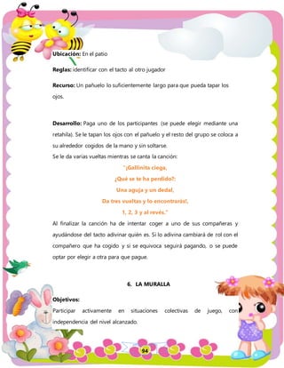 94
Ubicación: En el patio
Reglas: identificar con el tacto al otro jugador
Recurso: Un pañuelo lo suficientemente largo para que pueda tapar los
ojos.
Desarrollo: Paga uno de los participantes (se puede elegir mediante una
retahíla). Se le tapan los ojos con el pañuelo y el resto del grupo se coloca a
su alrededor cogidos de la mano y sin soltarse.
Se le da varias vueltas mientras se canta la canción:
"¡Gallinita ciega,
¿Qué se te ha perdido?:
Una aguja y un dedal,
Da tres vueltas y lo encontrarás!,
1, 2, 3 y al revés.”
Al finalizar la canción ha de intentar coger a uno de sus compañeras y
ayudándose del tacto adivinar quién es. Si lo adivina cambiará de rol con el
compañero que ha cogido y si se equivoca seguirá pagando, o se puede
optar por elegir a otra para que pague.
6. LA MURALLA
Objetivos:
Participar activamente en situaciones colectivas de juego, con
independencia del nivel alcanzado.
 