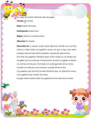 95
Ser capaz de conocer diferentes tipos de juegos.
Tiempo: 30 minutos
Edad: A partir de 8 años
Participantes: A partir de 6
Reglas: colocar la muralla humana
Ubicación: En el patio
Desarrollo: En un espacio amplio (pista deportiva) dividido por una línea
central se sitúan todos los jugadores menos uno que la liga y que estará
colocado sobre la línea central, pudiendo moverse por toda la línea.
A la señal, los jugadores intentarán pasar al otro campo sin ser tocados por
el jugador que se mueve por la línea central. Cuando un jugador es tocado
irá a la línea central para ir formando la muralla agarrados de las manos.
Cuando la muralla sea muy numerosa, se puede dividir en dos.
Los jugadores que forman la muralla intentarán tocar, sin soltarse las manos,
a los jugadores que cambian de campo.
El juego finaliza cuando todos los jugadores formen parte de la muralla.
 