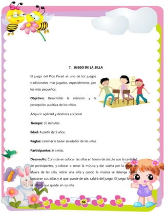 96
7. JUEGO DE LA SILLA
El juego del Pica Pared es uno de los juegos
tradicionales más jugados, especialmente, por
los más pequeños.
Objetivo: Desarrollar la atención y la
percepción auditiva de los niños.
Adquirir agilidad y destreza corporal
Tiempo: 30 minutos
Edad: A partir de 5 años.
Reglas: caminar o bailar alrededor de las sillas
Participantes: 6 o más.
Desarrollo: Consiste en colocar las sillas en forma de circulo con la cantidad
de participantes, y colocar a sonar la música y dar vuelta por la parte de
afuera de las silla, retirar una silla y cundo la música se detenga todos
buscaran sus sillas y el que quede de pie, saldrá del juego. El juego lo gana
el último que quede en su silla.
 