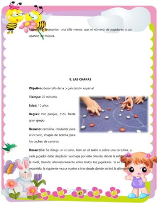 97
Materiales necesarios: una silla menos que el número de jugadores y un
aparato de música.
9. LAS CHAPAS
Objetivo: desarrolla de la organización espacial
Tiempo: 20 minutos
Edad: 10 años
Reglas: Por parejas, tríos, hasta
gran grupo.
Recurso: cartulina, rotulador para
el circuito, chapas de botella para
los coches de carreras
Desarrollo: Se dibuja un circuito, bien en el suelo o sobre una cartulina, y
cada jugador debe desplazar su chapa por este circuito, desde la salida hasta
la meta, tirando alternativamente entre todos los jugadores. Si se sale del
recorrido, la siguiente vez se vuelve a tirar desde donde se tiró la última vez.
 