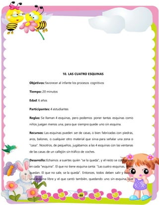 98
10. LAS CUATRO ESQUINAS
Objetivos: favorecer al infante los procesos cognitivos
Tiempo: 20 minutos
Edad: 6 años
Participantes: 4 estudiantes
Reglas: Se llaman 4 esquinas, pero podemos poner tantas esquinas como
niños juegan menos una, para que siempre quede uno sin esquina.
Recursos: Las esquinas pueden ser de casas, o bien fabricadas con piedras,
aros, balones, o cualquier otro material que sirva para señalar una zona o
"casa". Nosotros, de pequeños, jugábamos a las 4 esquinas con las ventanas
de las casas de un callejón sin tráfico de coches.
Desarrollo: Echamos a suertes quién "se la queda", y el resto se coloca uno
en cada "esquina". El que no tiene esquina canta: "Las cuatro esquinas, libres
quedan. El que no sale, se la queda". Entonces, todos deben salir y buscar
una esquina libre y el que cantó también, quedando uno sin esquina, que
 