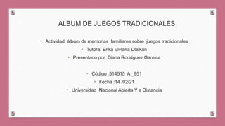 ALBUM DE JUEGOS TRADICIONALES
• Actividad: álbum de memorias familiares sobre juegos tradicionales
• Tutora: Erika Viviana Dlaikan
• Presentado por :Diana Rodríguez Garnica
• Código :514515 A _951
• Fecha :14 /02/21
• Universidad Nacional Abierta Y a Distancia
 